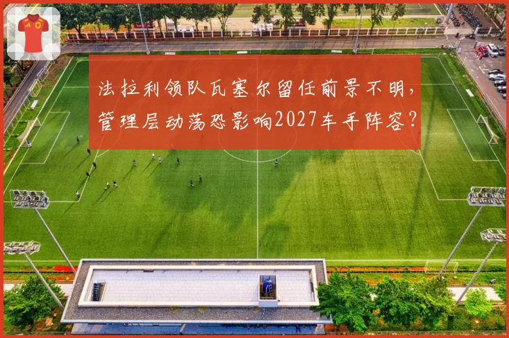 法拉利领队瓦塞尔留任前景不明,管理层动荡恐影响2027车手阵容?