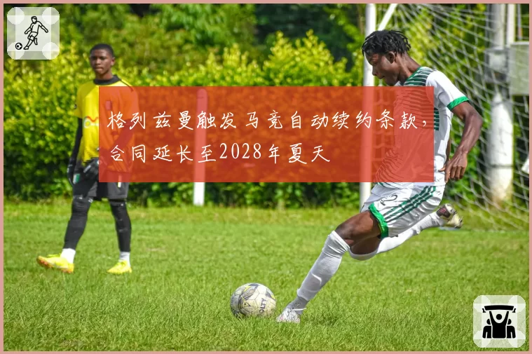 格列兹曼触发马竞自动续约条款,合同延长至2028年夏天