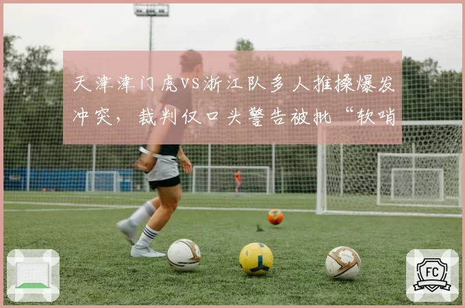 天津津门虎vs浙江队多人推搡爆发冲突,裁判仅口头警告被批“软哨”纵容暴力