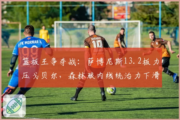 篮板王争夺战:萨博尼斯13.2板力压戈贝尔,森林狼内线统治力下滑