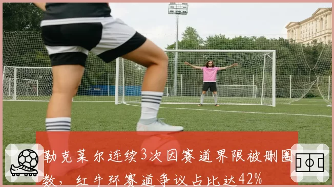 勒克莱尔连续3次因赛道界限被删圈数，红牛环赛道争议占比达42%