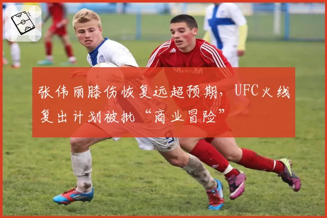 张伟丽膝伤恢复远超预期，UFC火线复出计划被批“商业冒险”