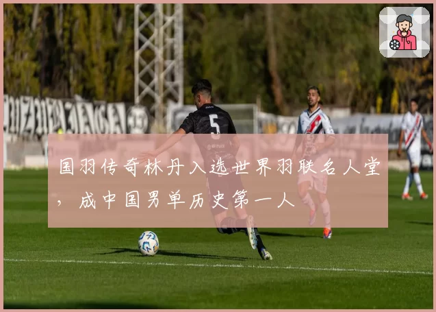 国羽传奇林丹入选世界羽联名人堂，成中国男单历史第一人