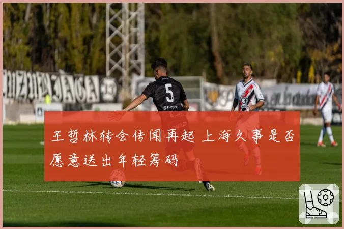 王哲林转会传闻再起 上海久事是否愿意送出年轻筹码