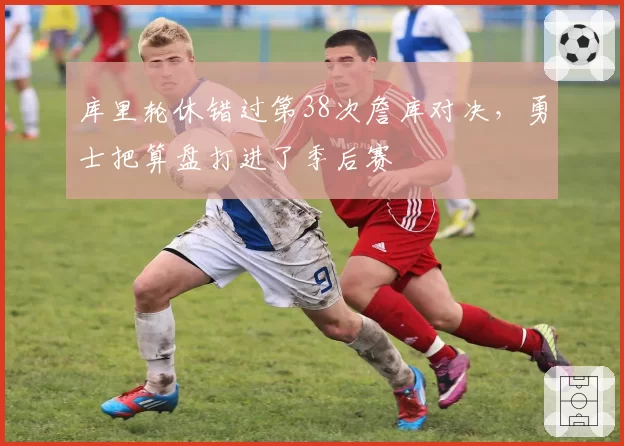 库里轮休错过第38次詹库对决,勇士把算盘打进了季后赛