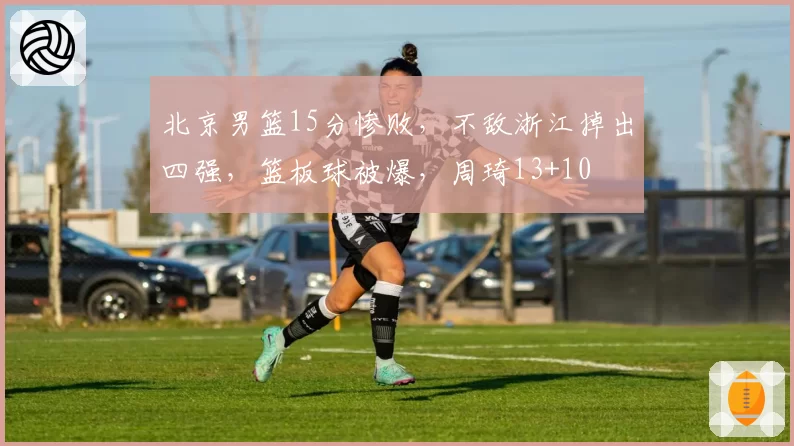 北京男篮15分惨败,不敌浙江掉出四强,篮板球被爆,周琦13+10