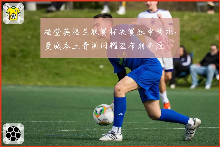 福登英格兰联赛杯决赛独中两元,曼城本土青训闪耀温布利夺冠