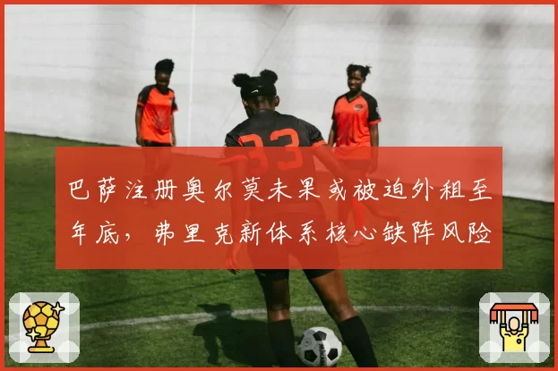 巴萨注册奥尔莫未果或被迫外租至年底，弗里克新体系核心缺阵风险激增__br_