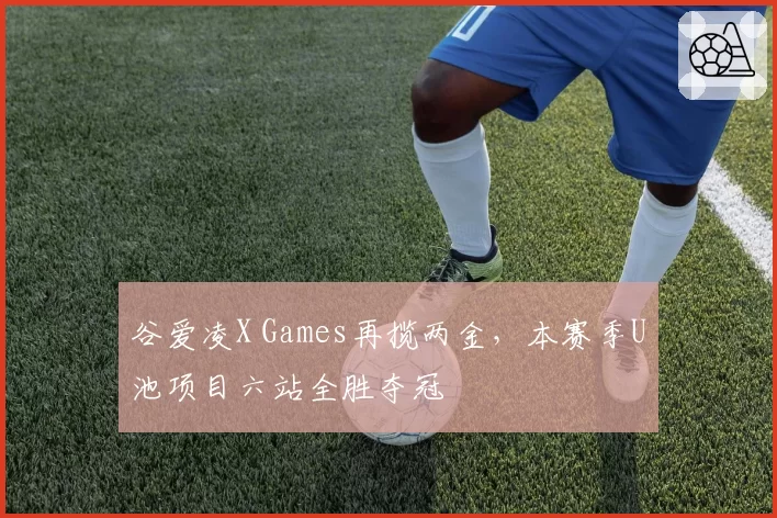 谷爱凌X Games再揽两金，本赛季U池项目六站全胜夺冠