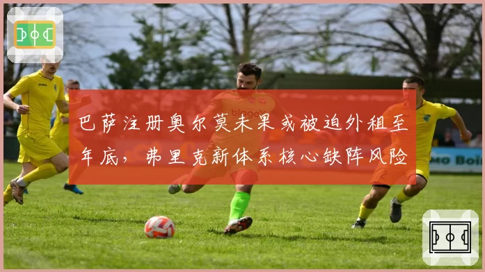 巴萨注册奥尔莫未果或被迫外租至年底，弗里克新体系核心缺阵风险激增__br_