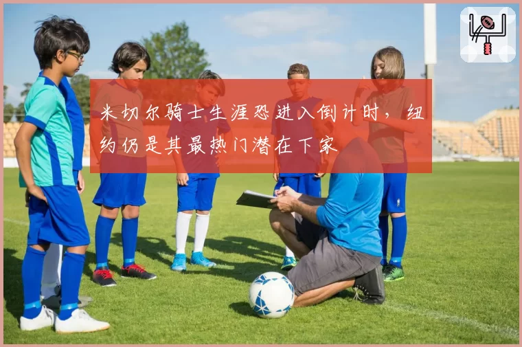 米切尔骑士生涯恐进入倒计时，纽约仍是其最热门潜在下家