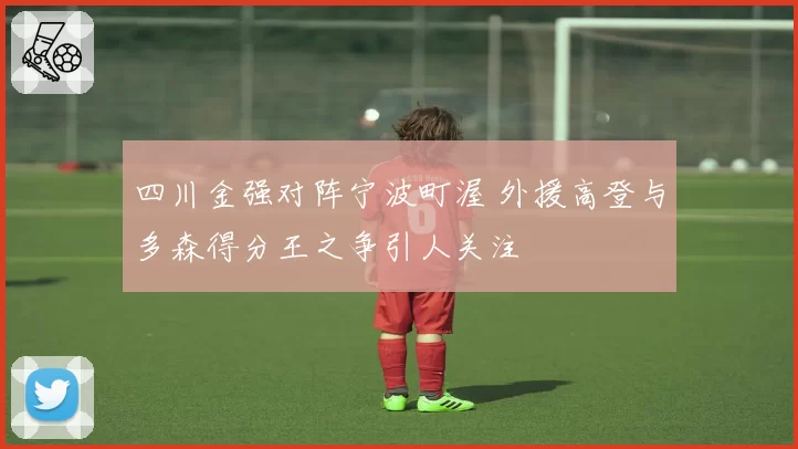 四川金强对阵宁波町渥 外援高登与多森得分王之争引人关注