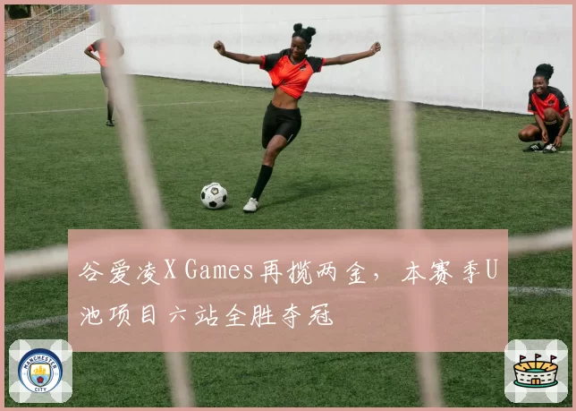 谷爱凌X Games再揽两金，本赛季U池项目六站全胜夺冠