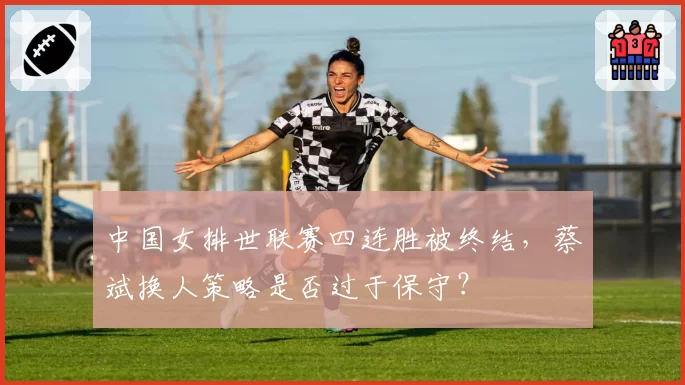 中国女排世联赛四连胜被终结，蔡斌换人策略是否过于保守？