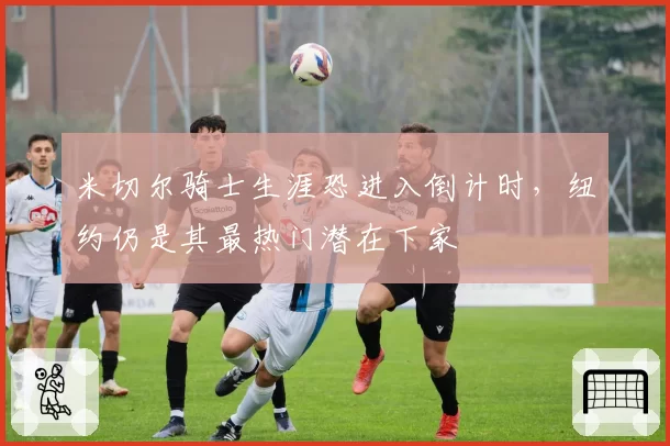 米切尔骑士生涯恐进入倒计时，纽约仍是其最热门潜在下家