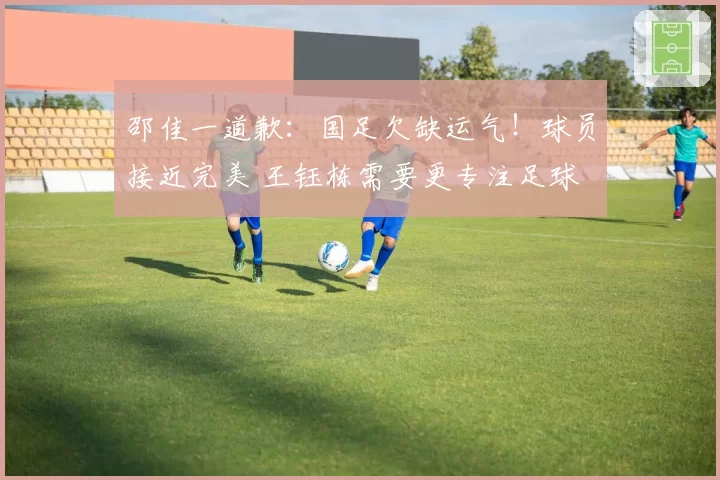 邵佳一道歉:国足欠缺运气!球员接近完美 王钰栋需要更专注足球