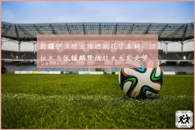 新疆伊力特主场迎战辽宁本钢,沙拉木与张镇麟锋线对决或定走势