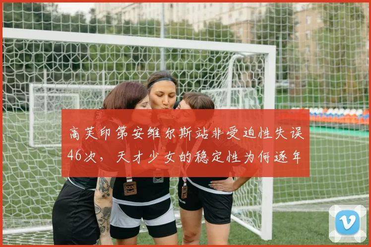 高芙印第安维尔斯站非受迫性失误46次,天才少女的稳定性为何逐年下滑?