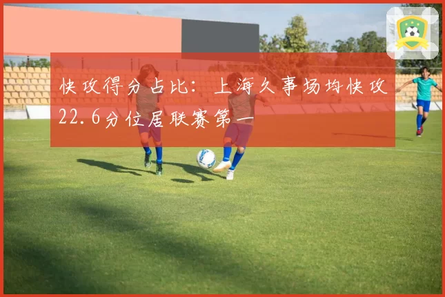 快攻得分占比：上海久事场均快攻22.6分位居联赛第一