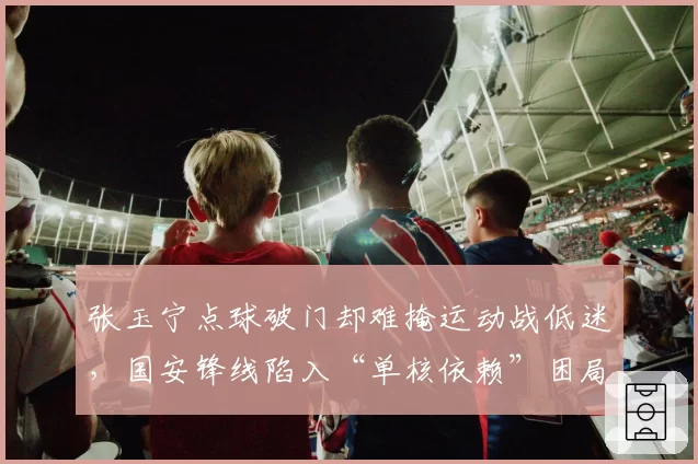 张玉宁点球破门却难掩运动战低迷,国安锋线陷入“单核依赖”困局