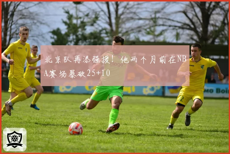 北京队再添强援！他两个月前在NBA赛场暴砍25+10