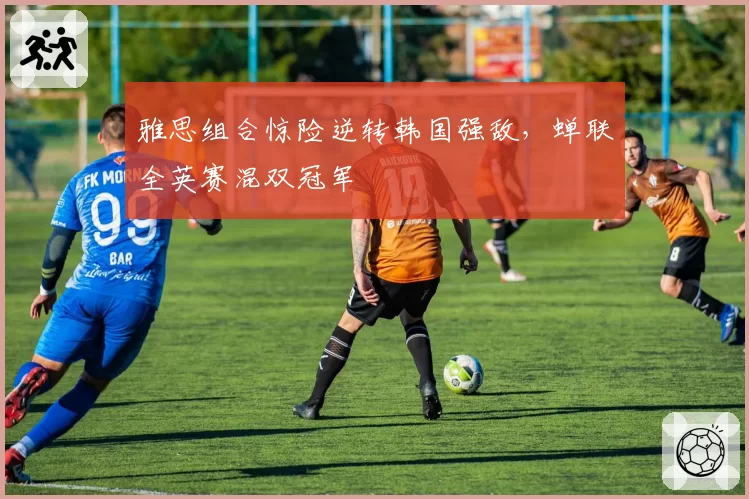 雅思组合惊险逆转韩国强敌,蝉联全英赛混双冠军