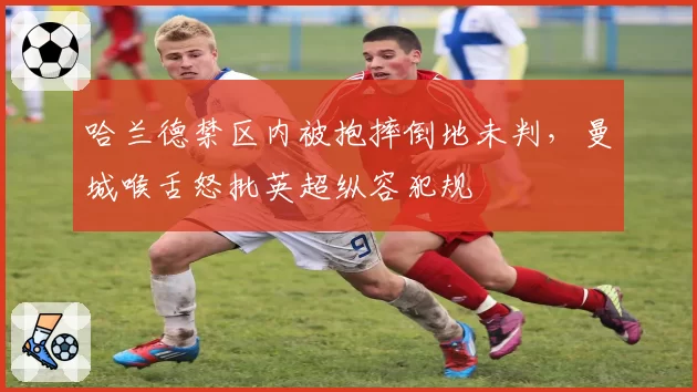 哈兰德禁区内被抱摔倒地未判，曼城喉舌怒批英超纵容犯规