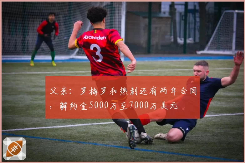 父亲:罗梅罗和热刺还有两年合同,解约金5000万至7000万美元