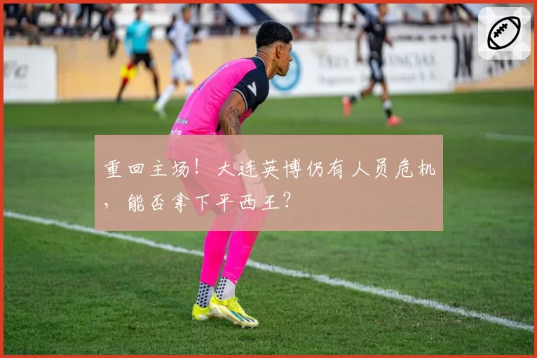 重回主场！大连英博仍有人员危机，能否拿下平西王？