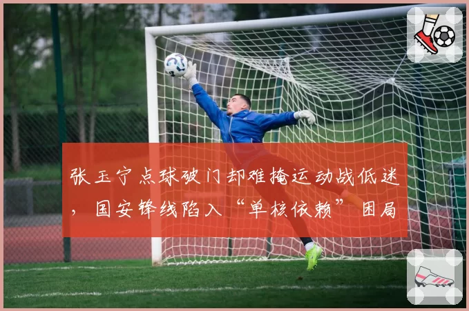 张玉宁点球破门却难掩运动战低迷,国安锋线陷入“单核依赖”困局
