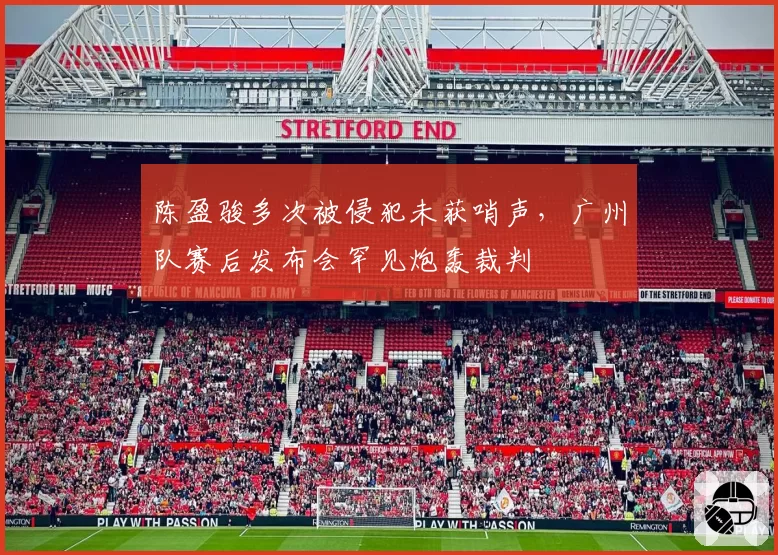 陈盈骏多次被侵犯未获哨声,广州队赛后发布会罕见炮轰裁判