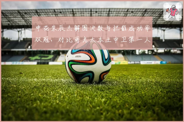 申花朱辰杰解围次数与拦截成功率双冠,对比蒋光太本土中卫第一人?