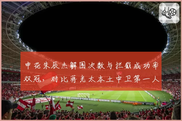 申花朱辰杰解围次数与拦截成功率双冠,对比蒋光太本土中卫第一人?