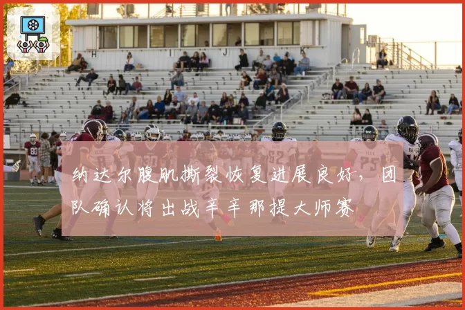 纳达尔腹肌撕裂恢复进展良好,团队确认将出战辛辛那提大师赛