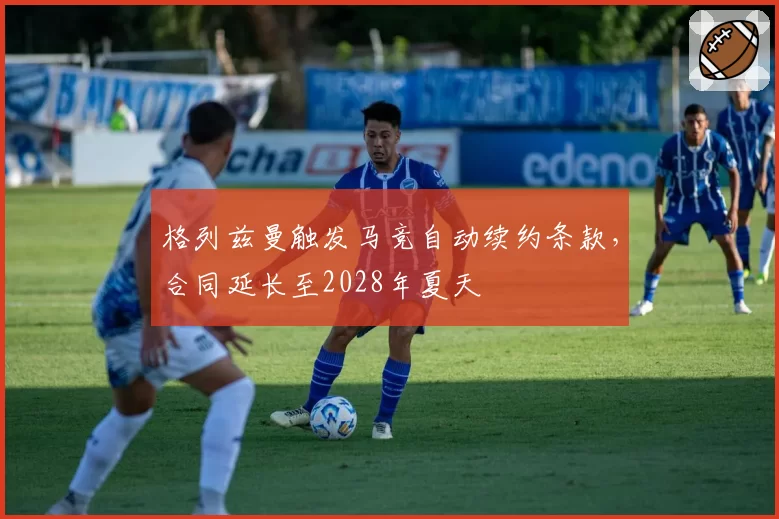 格列兹曼触发马竞自动续约条款,合同延长至2028年夏天