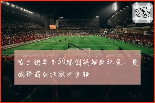 哈兰德单季50球创英超新纪录,曼城锋霸剑指欧洲金靴