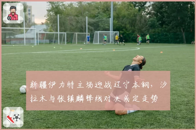 新疆伊力特主场迎战辽宁本钢,沙拉木与张镇麟锋线对决或定走势