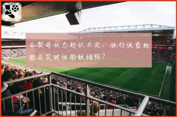 东契奇状态起伏不定，独行侠首轮能否突破快船铁桶阵？