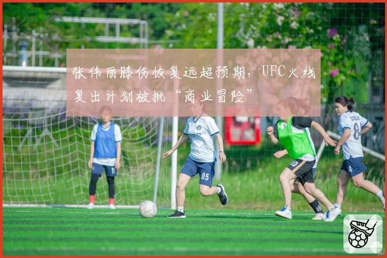 张伟丽膝伤恢复远超预期，UFC火线复出计划被批“商业冒险”