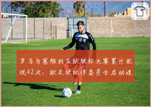 罗马与塞维利亚欧联杯决赛累计犯规42次，欧足联纪律委员会启动追加处罚调查