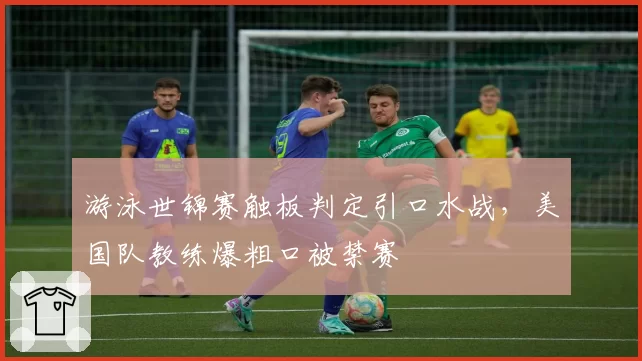 游泳世锦赛触板判定引口水战，美国队教练爆粗口被禁赛