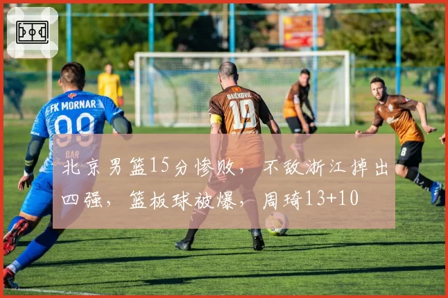 北京男篮15分惨败，不敌浙江掉出四强，篮板球被爆，周琦13+10