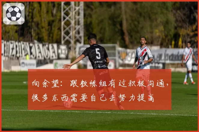 向余望：跟教练组有过积极沟通，很多东西需要自己去努力提高