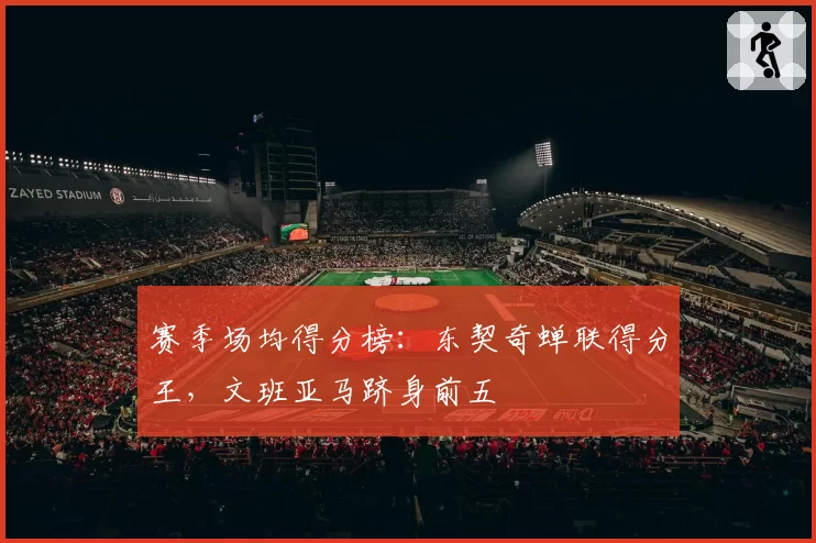 赛季场均得分榜：东契奇蝉联得分王，文班亚马跻身前五