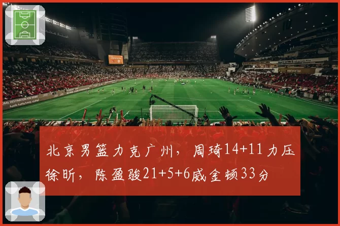 北京男篮力克广州,周琦14+11力压徐昕,陈盈骏21+5+6威金顿33分