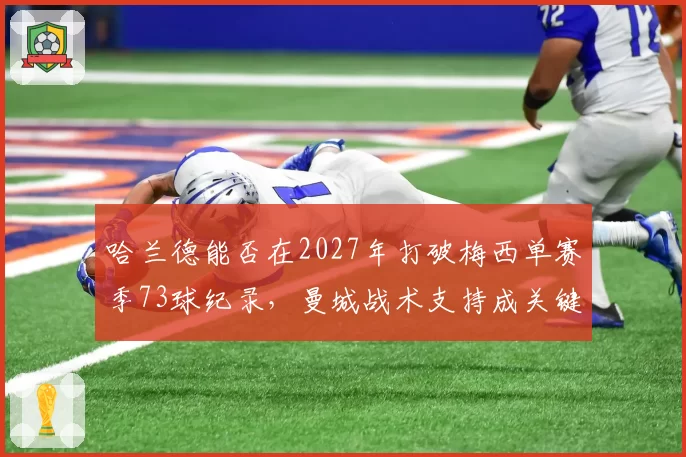 哈兰德能否在2027年打破梅西单赛季73球纪录，曼城战术支持成关键