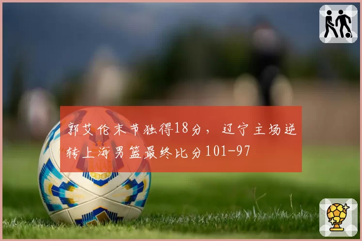 郭艾伦末节独得18分，辽宁主场逆转上海男篮最终比分101-97