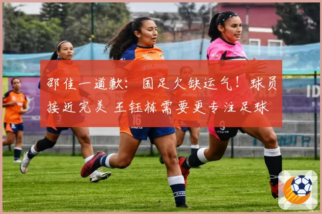 邵佳一道歉:国足欠缺运气!球员接近完美 王钰栋需要更专注足球