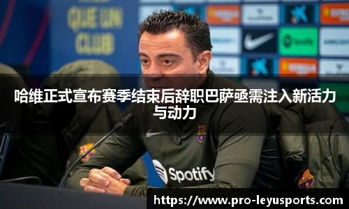 哈维正式宣布赛季结束后辞职巴萨亟需注入新活力与动力